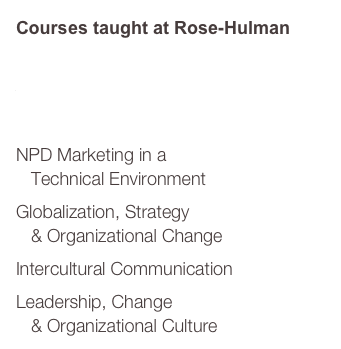 Courses taught at Rose-Hulman

Project Management
Technology Management 
   & Forecasting	
NPD Marketing in a 
   Technical Environment
Globalization, Strategy 
   & Organizational Change
Intercultural Communication
Leadership, Change 
   & Organizational Culture